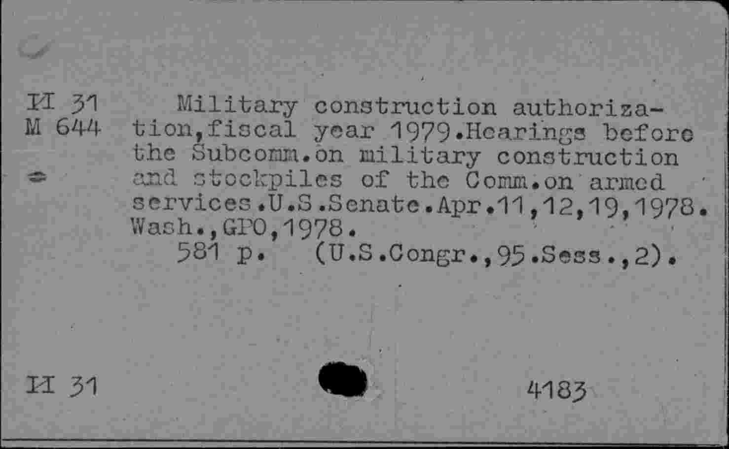 ﻿ri 51
M 644
Military construction authorization, fiscal year 1979•Hearings before the Subcomm.on military construction and stockpiles of the Comm.on armed services.U.S.Senate.Apr.11,12,19,1978. Wash.,GPO,1978.
581 p. (U.S.Congr.,95.Sess.,2).
M 51
4185